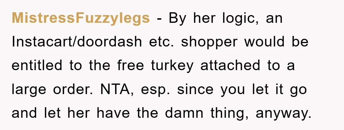 MistressFuzzylegs − By her logic, an Instacart/doordash etc. shopper would be entitled to the free turkey attached to a large order. NTA, esp. since you let it go and let...