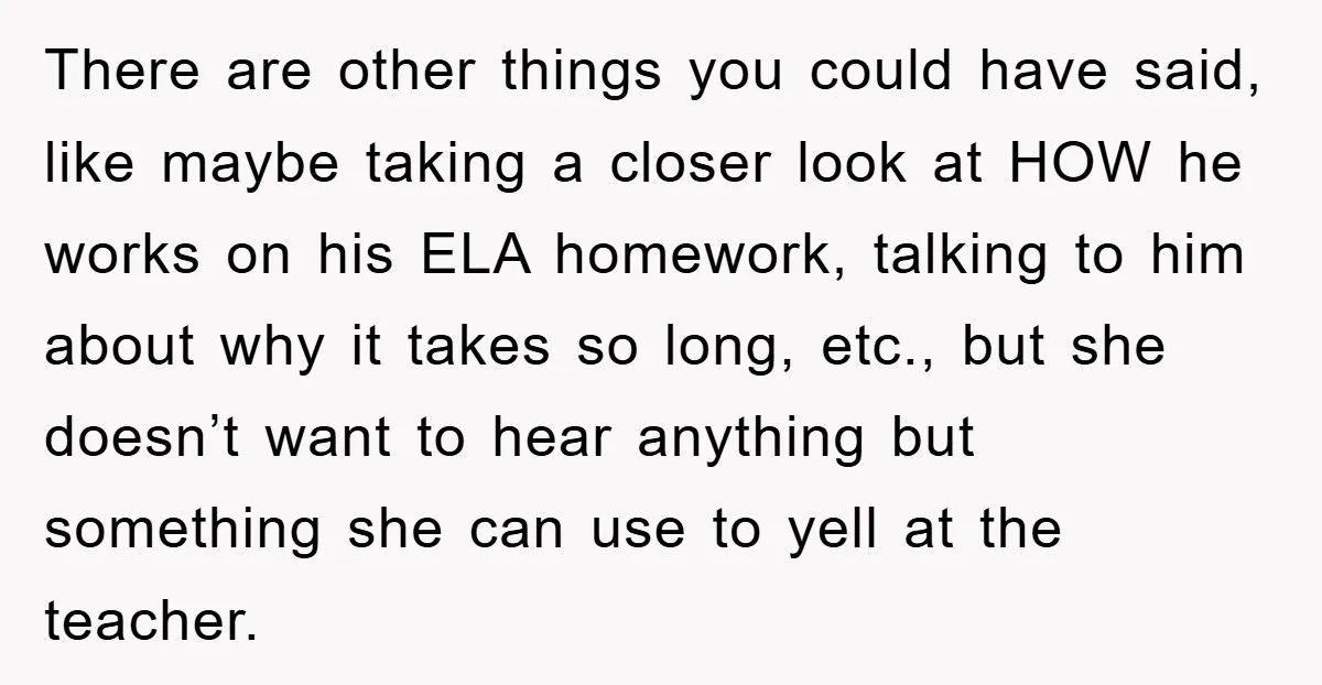 There are other things you could have said, like maybe taking a closer look at HOW he works on his ELA homework, talking to him about why it takes so...