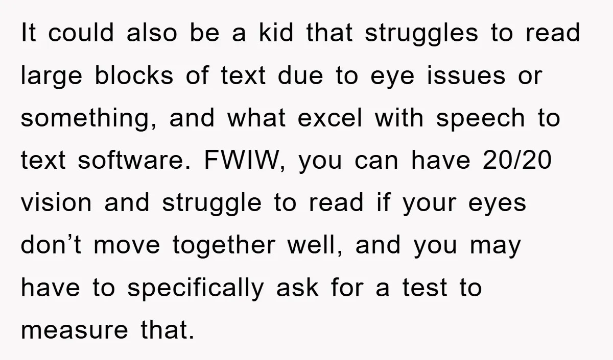 It could also be a kid that struggles to read large blocks of text due to eye issues or something, and what excel with speech to text software. FWIW, you...