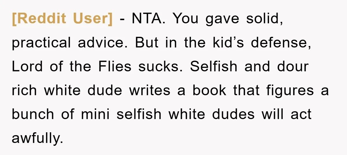 [Reddit User] − NTA. You gave solid, practical advice. But in the kid’s defense, Lord of the Flies sucks. Selfish and dour rich white dude writes a book that figures...