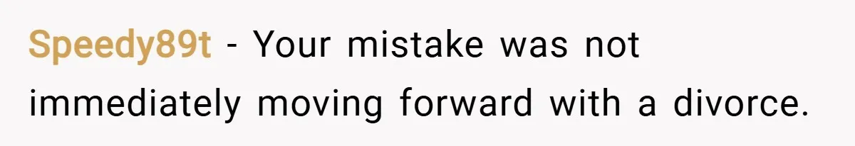 Speedy89t − Your mistake was not immediately moving forward with a divorce.