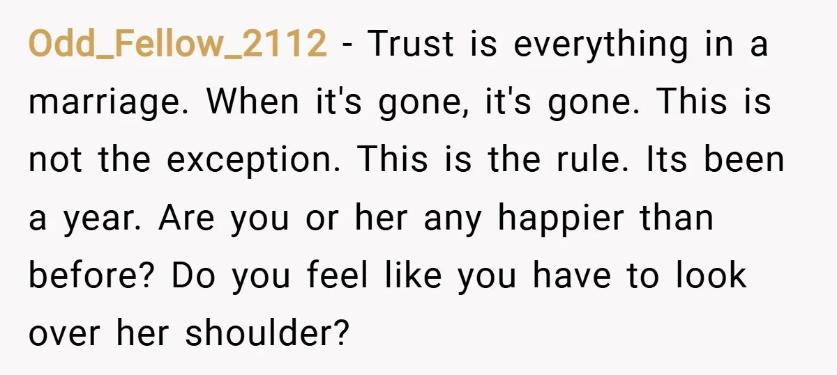 Odd_Fellow_2112 − Trust is everything in a marriage. When it's gone, it's gone. This is not the exception. This is the rule. Its been a year. Are you or her...