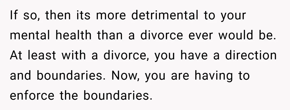 If so, then its more detrimental to your mental health than a divorce ever would be. At least with a divorce, you have a direction and boundaries. Now, you are...