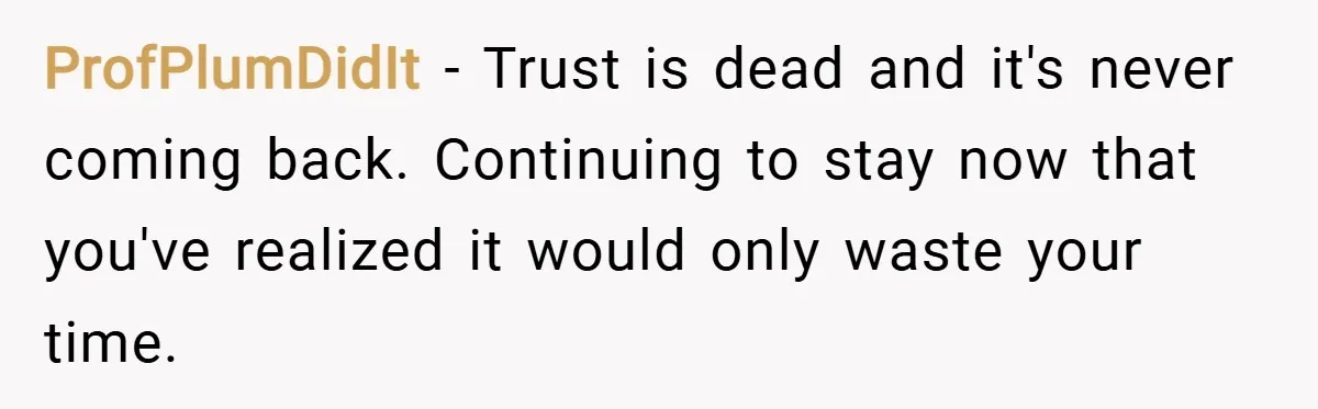ProfPlumDidIt − Trust is dead and it's never coming back. Continuing to stay now that you've realized it would only waste your time.