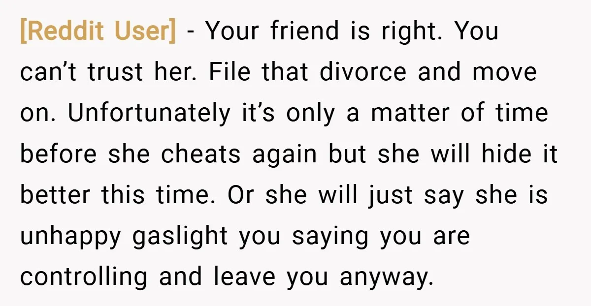 [Reddit User] − Your friend is right. You can’t trust her. File that divorce and move on. Unfortunately it’s only a matter of time before she cheats again but she...