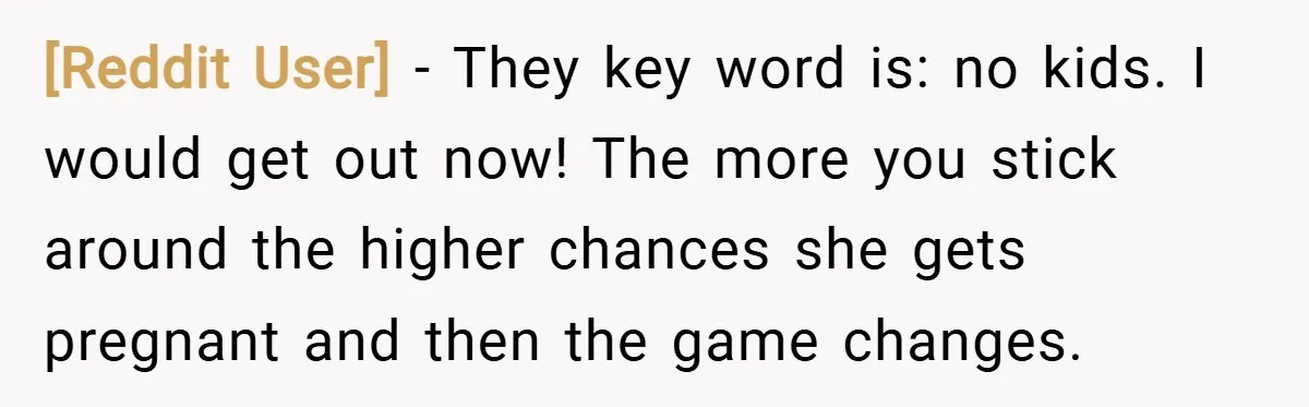 [Reddit User] − They key word is: no kids. I would get out now! The more you stick around the higher chances she gets pregnant and then the game changes.
