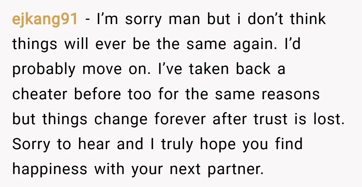 ejkang91 − I’m sorry man but i don’t think things will ever be the same again. I’d probably move on. I’ve taken back a cheater before too for the same...