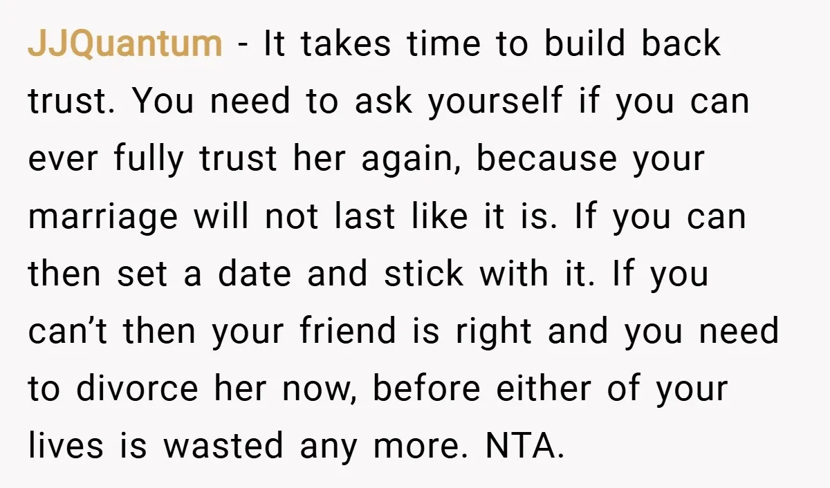 JJQuantum − It takes time to build back trust. You need to ask yourself if you can ever fully trust her again, because your marriage will not last like it...