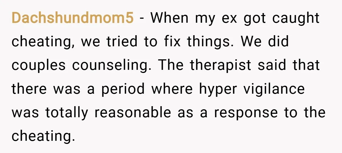 Dachshundmom5 − When my ex got caught cheating, we tried to fix things. We did couples counseling. The therapist said that there was a period where hyper vigilance was totally...