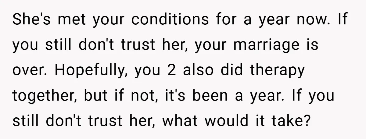 She's met your conditions for a year now. If you still don't trust her, your marriage is over. Hopefully, you 2 also did therapy together, but if not, it's been...