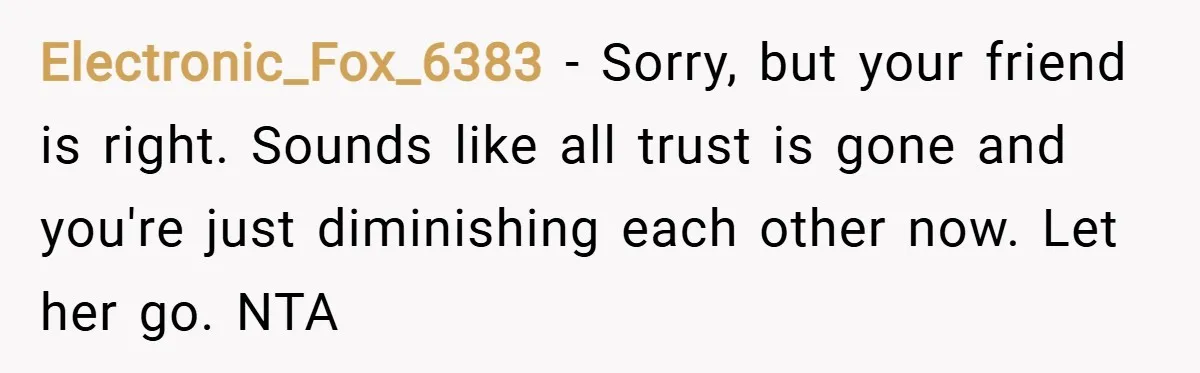 Electronic_Fox_6383 − Sorry, but your friend is right. Sounds like all trust is gone and you're just diminishing each other now. Let her go. NTA
