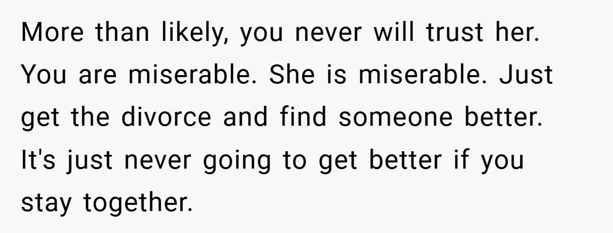More than likely, you never will trust her. You are miserable. She is miserable. Just get the divorce and find someone better. It's just never going to get better if...