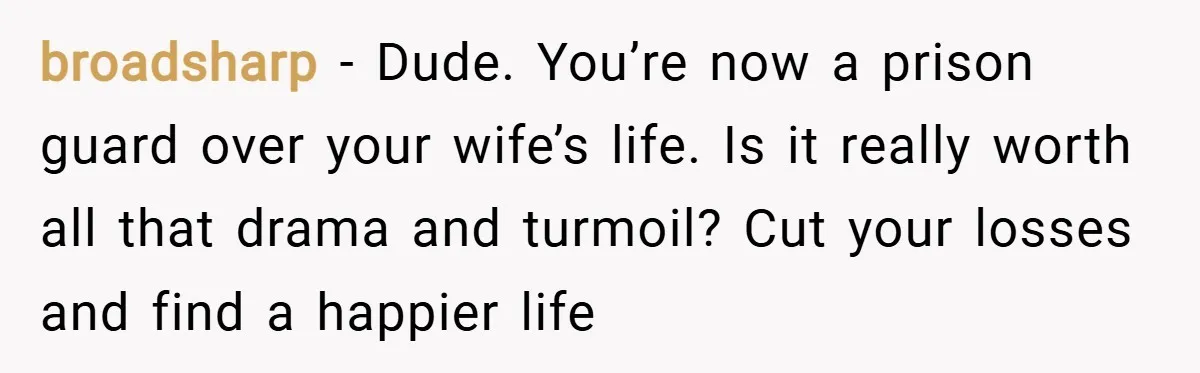broadsharp − Dude. You’re now a prison guard over your wife’s life. Is it really worth all that drama and turmoil? Cut your losses and find a happier life
