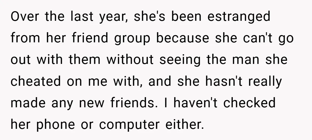 Over the last year, she's been estranged from her friend group because she can't go out with them without seeing the man she cheated on me with, and she hasn't...