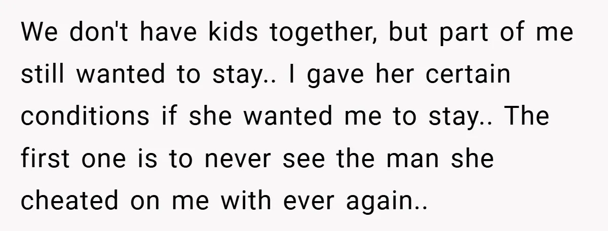We don't have kids together, but part of me still wanted to stay.. I gave her certain conditions if she wanted me to stay.. The first one is to never...