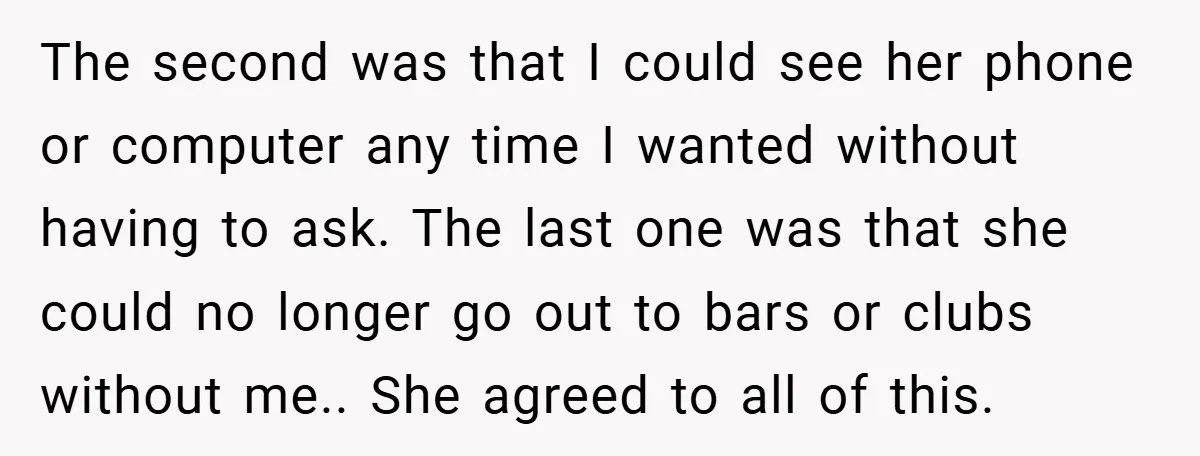 The second was that I could see her phone or computer any time I wanted without having to ask. The last one was that she could no longer go out...