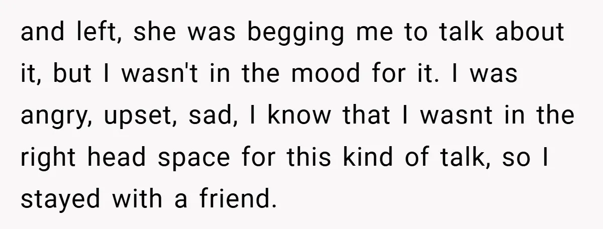 and left, she was begging me to talk about it, but I wasn't in the mood for it. I was angry, upset, sad, I know that I wasnt in the...