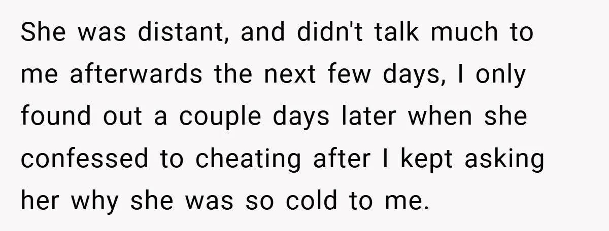 She was distant, and didn't talk much to me afterwards the next few days, I only found out a couple days later when she confessed to cheating after I kept...
