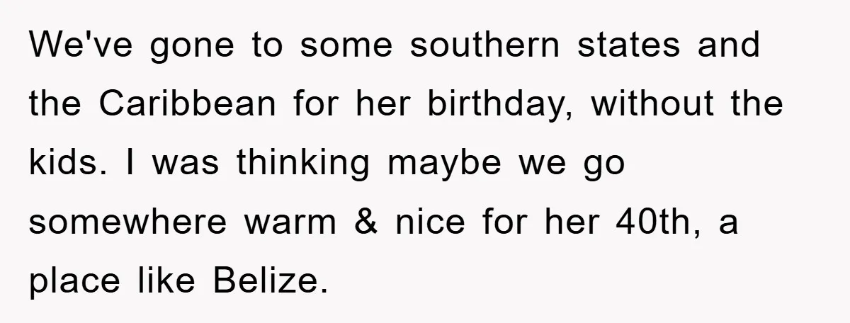 We've gone to some southern states and the Caribbean for her birthday, without the kids. I was thinking maybe we go somewhere warm & nice for her 40th, a place...