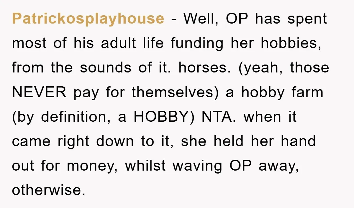 Patrickosplayhouse − Well, OP has spent most of his adult life funding her hobbies, from the sounds of it. horses. (yeah, those NEVER pay for themselves) a hobby farm (by...