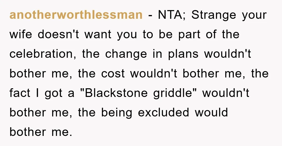 anotherworthlessman − NTA; Strange your wife doesn't want you to be part of the celebration, the change in plans wouldn't bother me, the cost wouldn't bother me, the fact I...