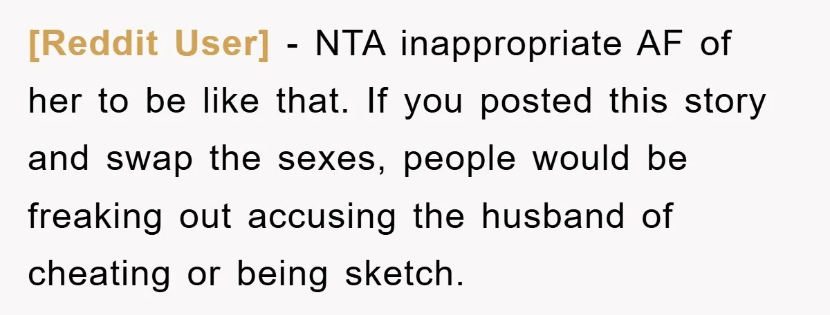[Reddit User] − NTA inappropriate AF of her to be like that. If you posted this story and swap the sexes, people would be freaking out accusing the husband of...