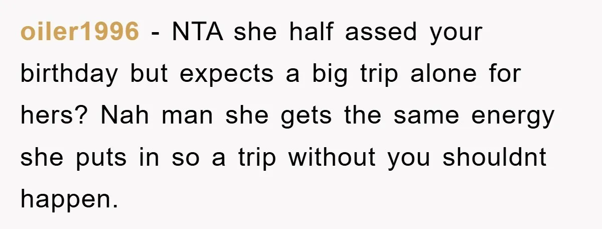 oiler1996 − NTA she half assed your birthday but expects a big trip alone for hers? Nah man she gets the same energy she puts in so a trip without...