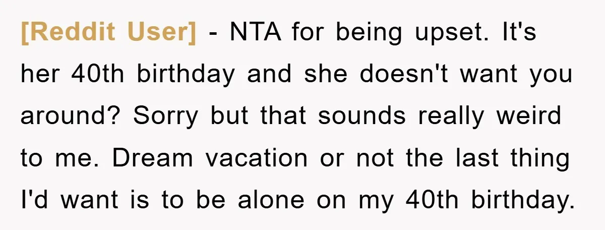 [Reddit User] − NTA for being upset. It's her 40th birthday and she doesn't want you around? Sorry but that sounds really weird to me. Dream vacation or not the...