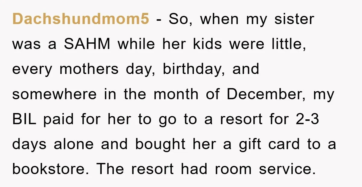 Dachshundmom5 − So, when my sister was a SAHM while her kids were little, every mothers day, birthday, and somewhere in the month of December, my BIL paid for her...