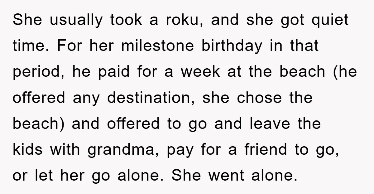 She usually took a roku, and she got quiet time. For her milestone birthday in that period, he paid for a week at the beach (he offered any destination, she...