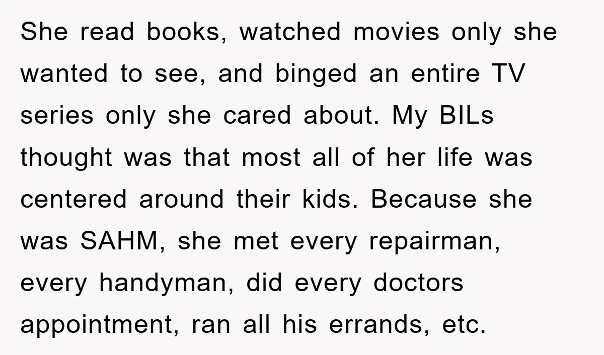 She read books, watched movies only she wanted to see, and binged an entire TV series only she cared about. My BILs thought was that most all of her life...