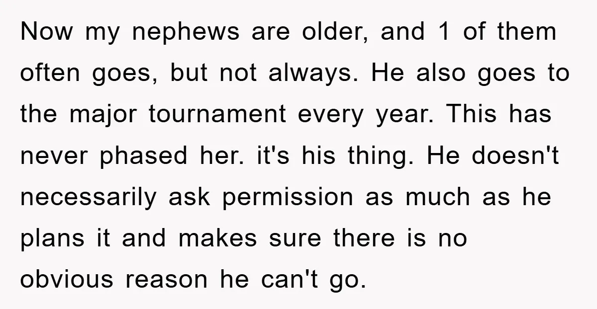 Now my nephews are older, and 1 of them often goes, but not always. He also goes to the major tournament every year. This has never phased her. it's his...
