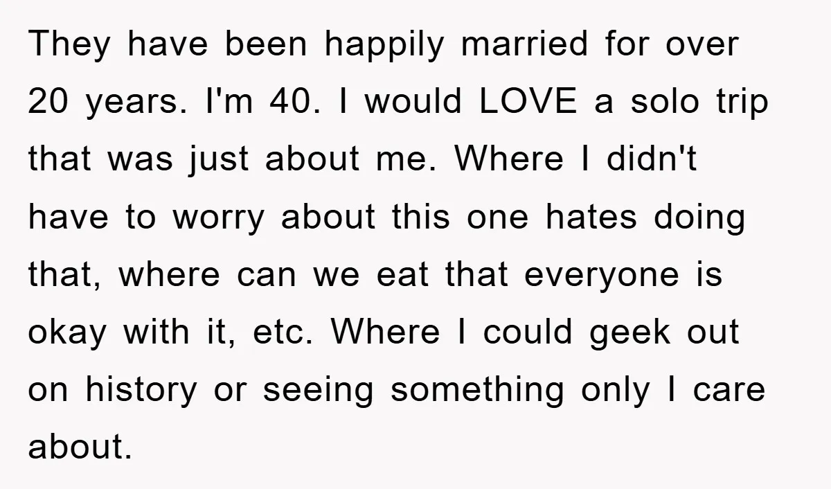 They have been happily married for over 20 years. I'm 40. I would LOVE a solo trip that was just about me. Where I didn't have to worry about this...
