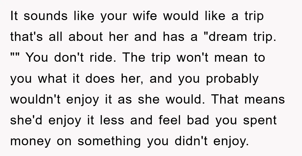 It sounds like your wife would like a trip that's all about her and has a "dream trip. "" You don't ride. The trip won't mean to you what it...