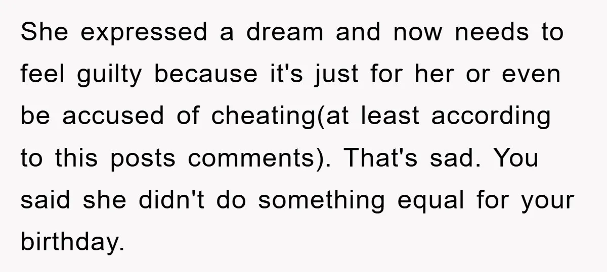 She expressed a dream and now needs to feel guilty because it's just for her or even be accused of cheating(at least according to this posts comments). That's sad. You...