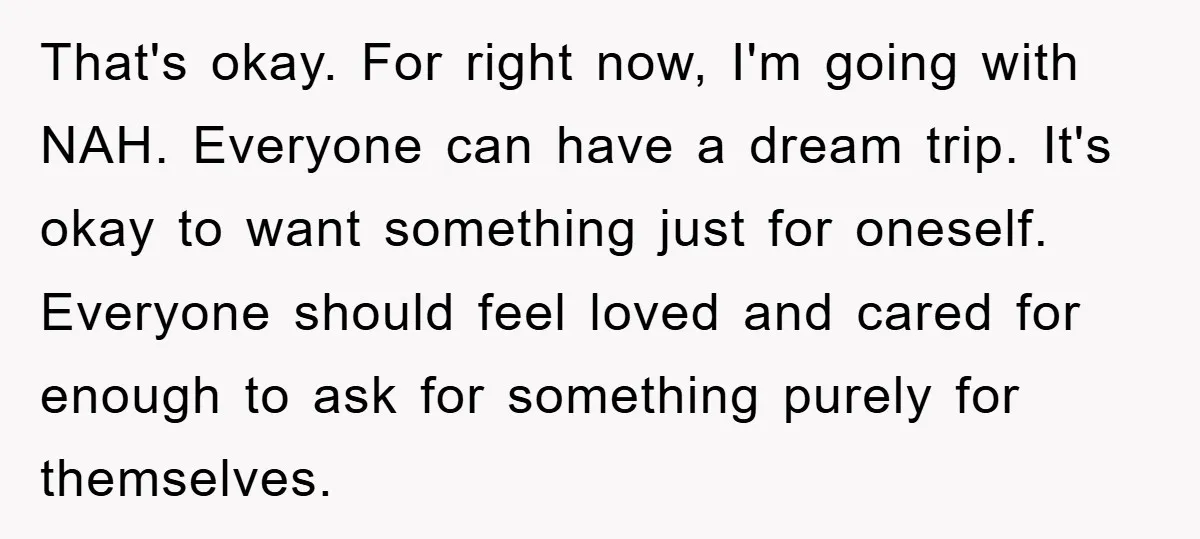 That's okay. For right now, I'm going with NAH. Everyone can have a dream trip. It's okay to want something just for oneself. Everyone should feel loved and cared for...