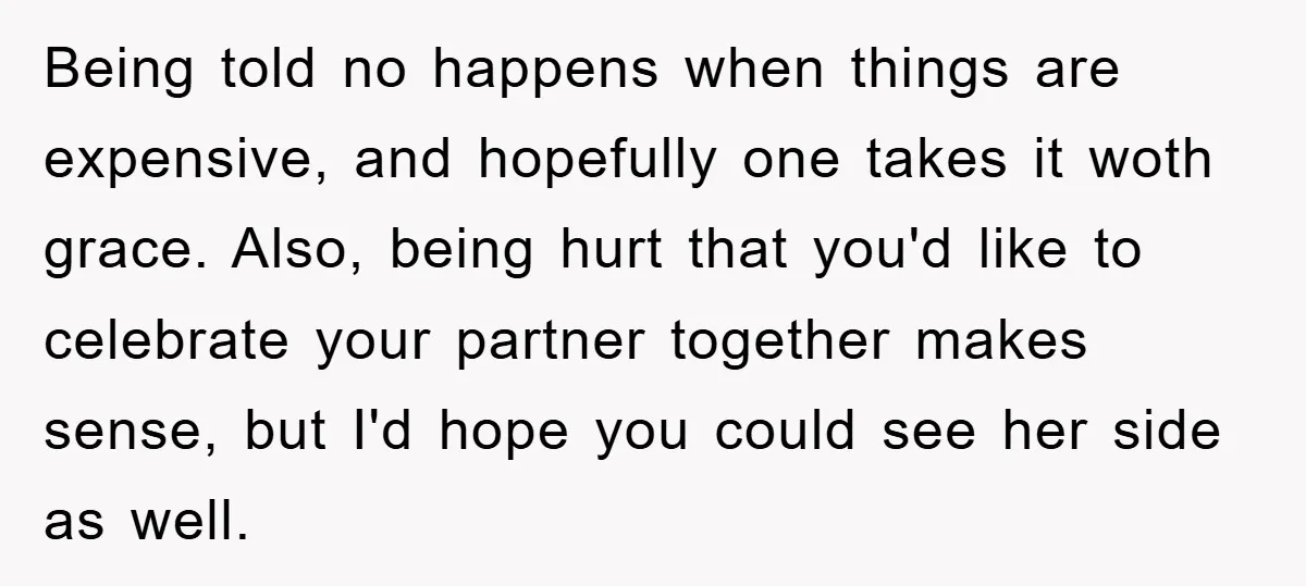 Being told no happens when things are expensive, and hopefully one takes it woth grace. Also, being hurt that you'd like to celebrate your partner together makes sense, but I'd...