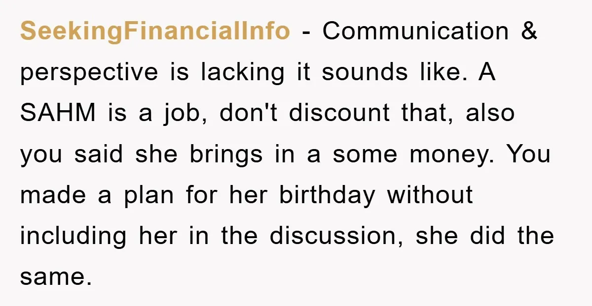 SeekingFinancialInfo − Communication & perspective is lacking it sounds like. A SAHM is a job, don't discount that, also you said she brings in a some money. You made a...