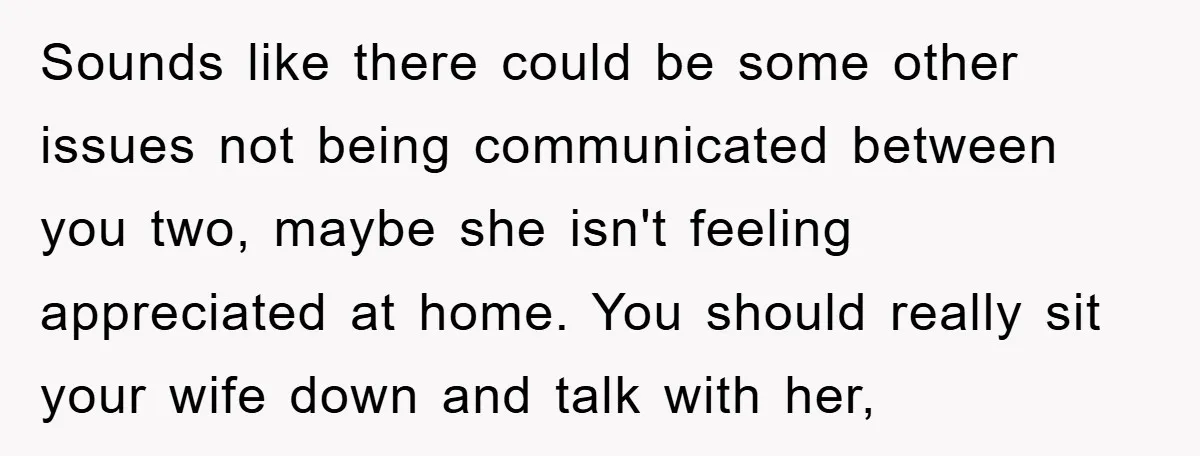 Sounds like there could be some other issues not being communicated between you two, maybe she isn't feeling appreciated at home. You should really sit your wife down and talk...