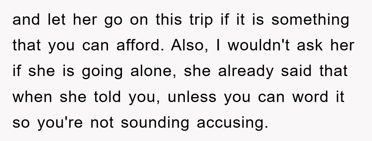 and let her go on this trip if it is something that you can afford. Also, I wouldn't ask her if she is going alone, she already said that when...
