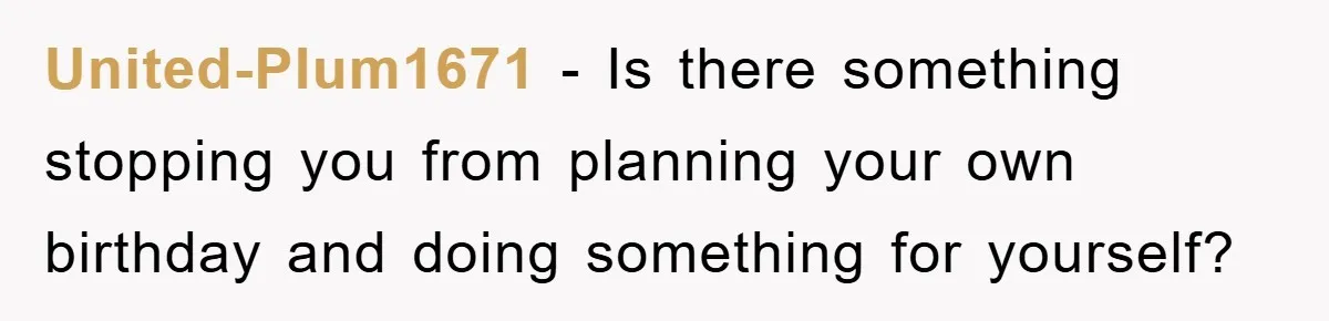 United-Plum1671 − Is there something stopping you from planning your own birthday and doing something for yourself?