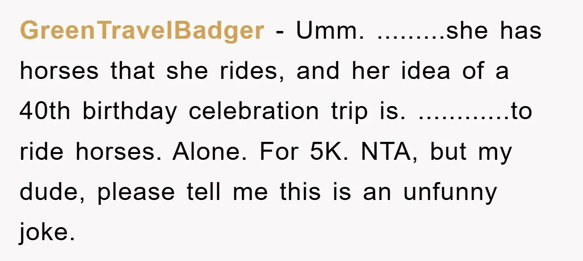 GreenTravelBadger − Umm. .........she has horses that she rides, and her idea of a 40th birthday celebration trip is. ............to ride horses. Alone. For 5K. NTA, but my dude, please...
