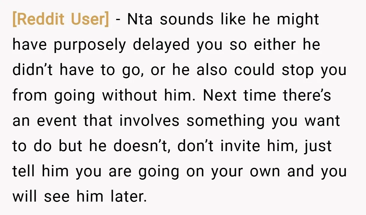 [Reddit User] − Nta sounds like he might have purposely delayed you so either he didn’t have to go, or he also could stop you from going without him. Next...