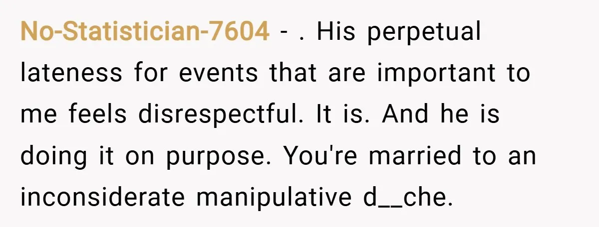 No-Statistician-7604 − . His perpetual lateness for events that are important to me feels disrespectful. It is. And he is doing it on purpose. You're married to an inconsiderate manipulative...