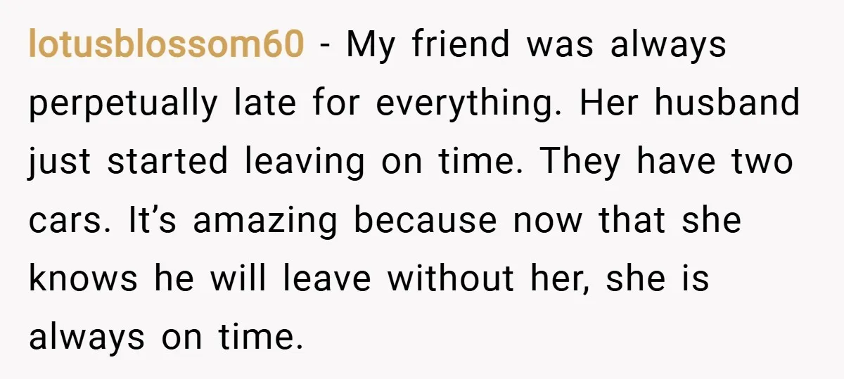 lotusblossom60 − My friend was always perpetually late for everything. Her husband just started leaving on time. They have two cars. It’s amazing because now that she knows he will...