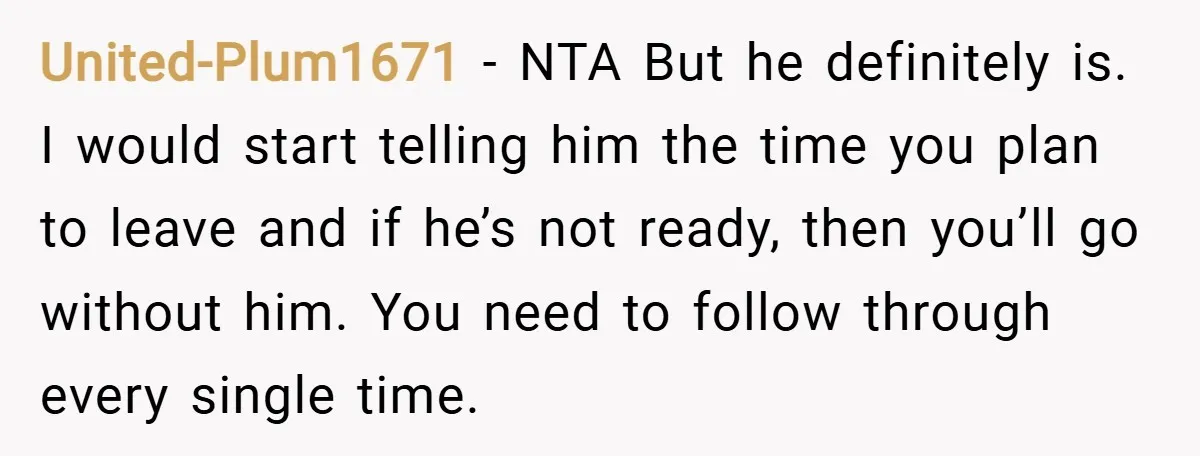 United-Plum1671 − NTA But he definitely is. I would start telling him the time you plan to leave and if he’s not ready, then you’ll go without him. You need...