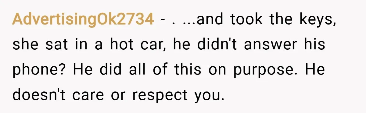 AdvertisingOk2734 − . ...and took the keys, she sat in a hot car, he didn't answer his phone? He did all of this on purpose. He doesn't care or respect...