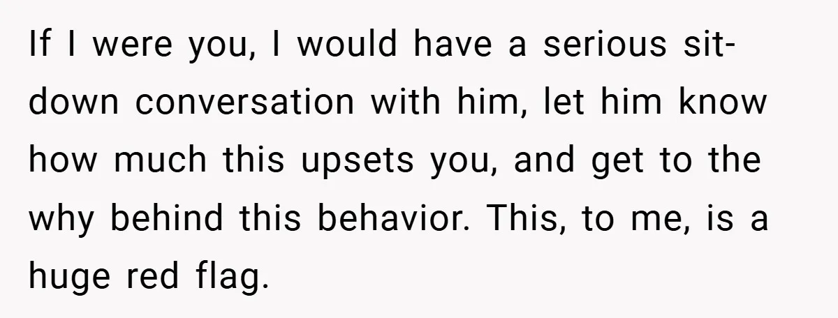 If I were you, I would have a serious sit-down conversation with him, let him know how much this upsets you, and get to the why behind this behavior. This,...