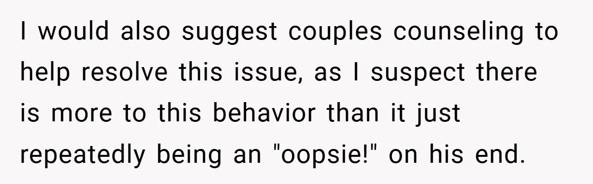 I would also suggest couples counseling to help resolve this issue, as I suspect there is more to this behavior than it just repeatedly being an "oopsie!" on his end.