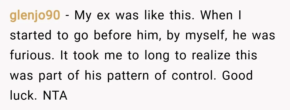 glenjo90 − My ex was like this. When I started to go before him, by myself, he was furious. It took me to long to realize this was part of...